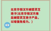 北京华恒汉方破壁灵芝孢子(北京华恒汉方推出破壁灵芝孢子产品，以增强免疫力。)