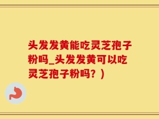 头发发黄能吃灵芝孢子粉吗_头发发黄可以吃灵芝孢子粉吗？)