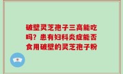 破壁灵芝孢子三高能吃吗？患有妇科炎症能否食用破壁的灵芝孢子粉