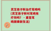 灵芝孢子粉治疗耳鸣吗(灵芝孢子粉对耳鸣有疗效吗？ - 重塑耳鸣健康新生活)