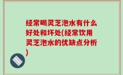 经常喝灵芝泡水有什么好处和坏处(经常饮用灵芝泡水的优缺点分析)