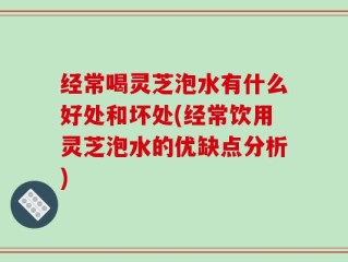 经常喝灵芝泡水有什么好处和坏处(经常饮用灵芝泡水的优缺点分析)