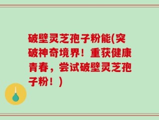 破壁灵芝孢子粉能(突破神奇境界！重获健康青春，尝试破壁灵芝孢子粉！)