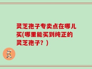 灵芝孢子专卖点在哪儿买(哪里能买到纯正的灵芝孢子？)