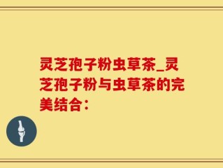灵芝孢子粉虫草茶_灵芝孢子粉与虫草茶的完美结合：