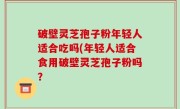 破壁灵芝孢子粉年轻人适合吃吗(年轻人适合食用破壁灵芝孢子粉吗？