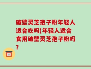 破壁灵芝孢子粉年轻人适合吃吗(年轻人适合食用破壁灵芝孢子粉吗？