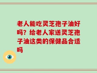 老人能吃灵芝孢子油好吗？给老人家送灵芝孢子油这类的保健品合适吗