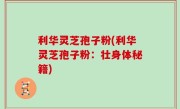 利华灵芝孢子粉(利华灵芝孢子粉：壮身体秘籍)