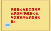 天王补心丸和灵芝袍子丸的区别(天王补心丸与灵芝袍子丸的差异对比)