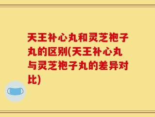 天王补心丸和灵芝袍子丸的区别(天王补心丸与灵芝袍子丸的差异对比)