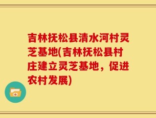 吉林抚松县清水河村灵芝基地(吉林抚松县村庄建立灵芝基地，促进农村发展)