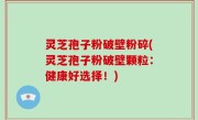灵芝孢子粉破壁粉碎(灵芝孢子粉破壁颗粒：健康好选择！)