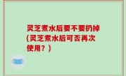 灵芝煮水后要不要扔掉(灵芝煮水后可否再次使用？)