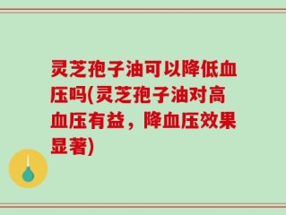 灵芝孢子油可以降低血压吗(灵芝孢子油对高血压有益，降血压效果显著)