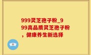999灵芝孢子粉_999高品质灵芝孢子粉，健康养生新选择