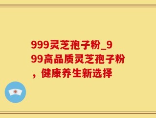999灵芝孢子粉_999高品质灵芝孢子粉，健康养生新选择