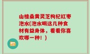 山楂桑黄灵芝枸杞红枣泡水(泡水喝这几种食材有益身体，看看你喜欢哪一种！)