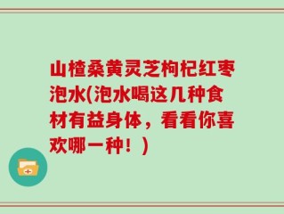 山楂桑黄灵芝枸杞红枣泡水(泡水喝这几种食材有益身体，看看你喜欢哪一种！)