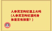 人参灵芝枸杞酒上火吗(人参灵芝枸杞酒对身体是否有损害？)