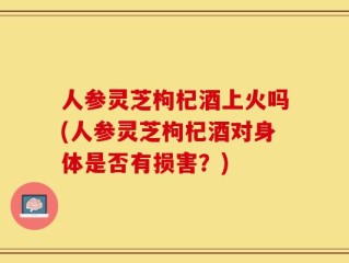 人参灵芝枸杞酒上火吗(人参灵芝枸杞酒对身体是否有损害？)