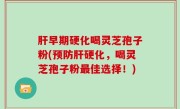 肝早期硬化喝灵芝孢子粉(预防肝硬化，喝灵芝孢子粉最佳选择！)