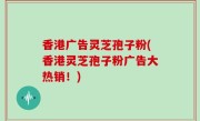 香港广告灵芝孢子粉(香港灵芝孢子粉广告大热销！)