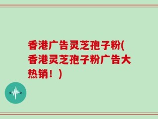香港广告灵芝孢子粉(香港灵芝孢子粉广告大热销！)