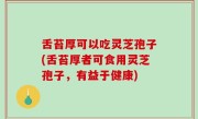 舌苔厚可以吃灵芝孢子(舌苔厚者可食用灵芝孢子，有益于健康)