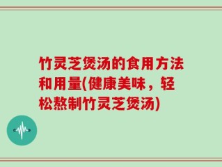 竹灵芝煲汤的食用方法和用量(健康美味，轻松熬制竹灵芝煲汤)