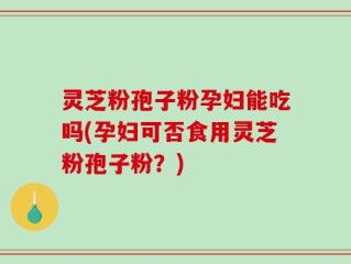 灵芝粉孢子粉孕妇能吃吗(孕妇可否食用灵芝粉孢子粉？)