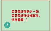 灵芝菌丝粉多少一包(灵芝菌丝粉价格查询，快来看看！)