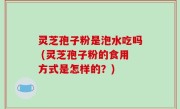 灵芝孢子粉是泡水吃吗 (灵芝孢子粉的食用方式是怎样的？)