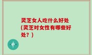 灵芝女人吃什么好处 (灵芝对女性有哪些好处？)