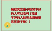 破壁灵芝孢子粉肾不好的人可以吃吗 (肾脏不好的人能否食用破壁灵芝孢子粉？)