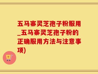 五马寨灵芝孢子粉服用_五马寨灵芝孢子粉的正确服用方法与注意事项)