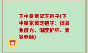 芝中皇家灵芝孢子(芝中皇家灵芝孢子：提高免疫力、深度护肝、美容养颜)