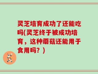 灵芝培育成功了还能吃吗(灵芝终于被成功培育，这种蘑菇还能用于食用吗？)