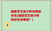 破壁灵芝孢子粉有哪些好处(破壁灵芝孢子粉的好处有哪些？)