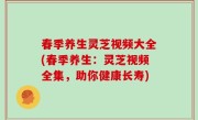 春季养生灵芝视频大全(春季养生：灵芝视频全集，助你健康长寿)