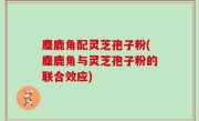 麋鹿角配灵芝孢子粉(麋鹿角与灵芝孢子粉的联合效应)