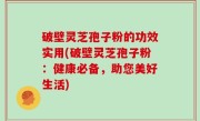 破壁灵芝孢子粉的功效实用(破壁灵芝孢子粉：健康必备，助您美好生活)