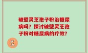 破壁灵芝孢子粉治糖尿病吗？探讨破壁灵芝孢子粉对糖尿病的疗效？