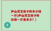 庐山灵芝孢子粉多少钱一斤(庐山灵芝孢子粉价格一斤是多少？)