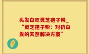 头发白吃灵芝孢子粉_“灵芝孢子粉：对抗白发的天然解决方案”