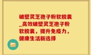 破壁灵芝孢子粉软胶囊_高效破壁灵芝孢子粉软胶囊，提升免疫力，健康生活新选择