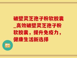 破壁灵芝孢子粉软胶囊_高效破壁灵芝孢子粉软胶囊，提升免疫力，健康生活新选择