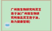 广州微生物研究所灵芝孢子油(广州微生物研究所推出灵芝孢子油，助力健康管理)