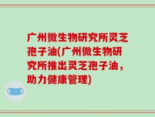 广州微生物研究所灵芝孢子油(广州微生物研究所推出灵芝孢子油，助力健康管理)