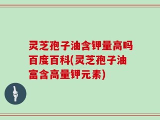 灵芝孢子油含钾量高吗百度百科(灵芝孢子油富含高量钾元素)